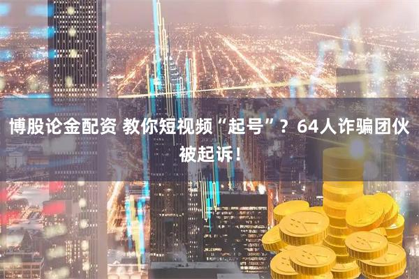 博股論金配資 教你短視頻“起號”？64人詐騙團(tuán)伙被起訴！